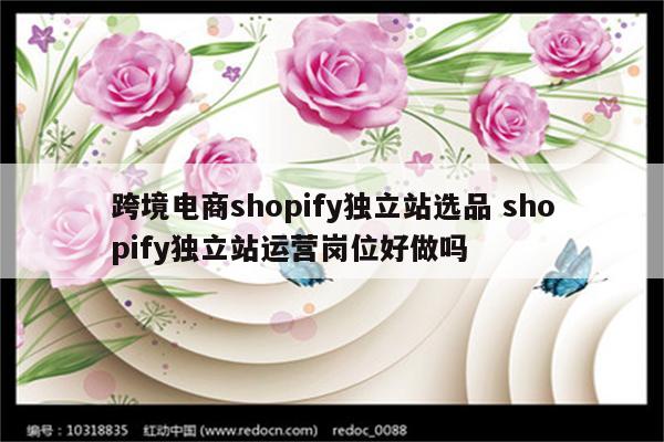 跨境电商shopify独立站选品 shopify独立站运营岗位好做吗