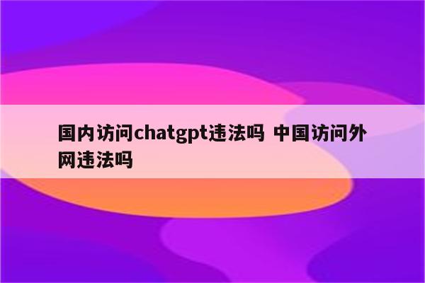 国内访问chatgpt违法吗 中国访问外网违法吗