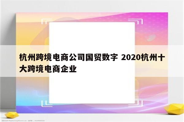 杭州跨境电商公司国贸数字 2020杭州十大跨境电商企业