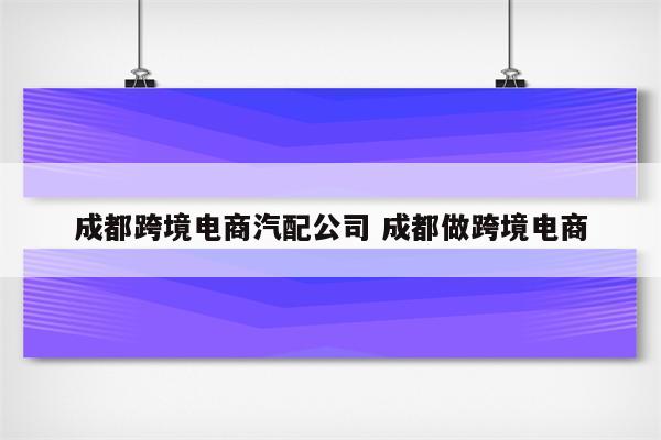 成都跨境电商汽配公司 成都做跨境电商