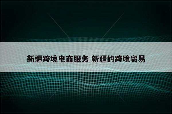 新疆跨境电商服务 新疆的跨境贸易