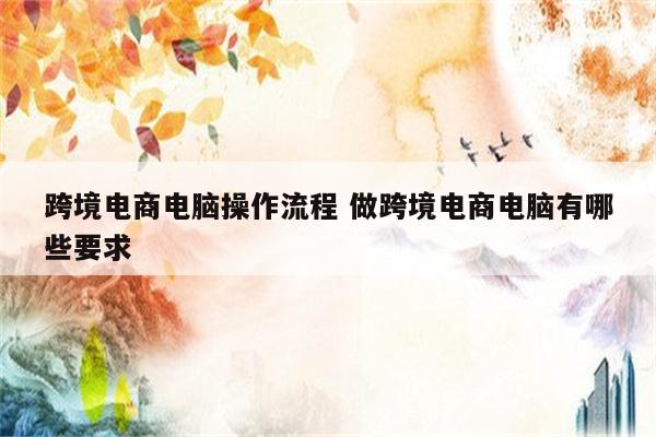 跨境电商电脑操作流程 做跨境电商电脑有哪些要求