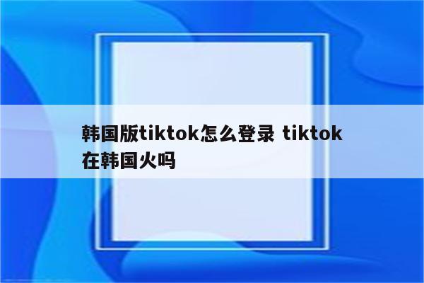 韩国版tiktok怎么登录 tiktok在韩国火吗
