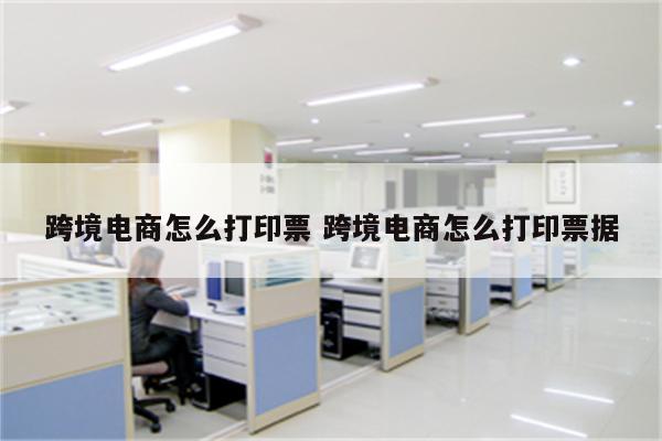 跨境电商怎么打印票 跨境电商怎么打印票据