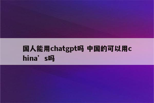 国人能用chatgpt吗 中国的可以用china’s吗