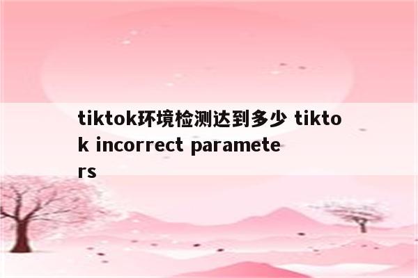 tiktok环境检测达到多少 tiktok incorrect parameters