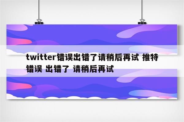 twitter错误出错了请稍后再试 推特错误 出错了 请稍后再试