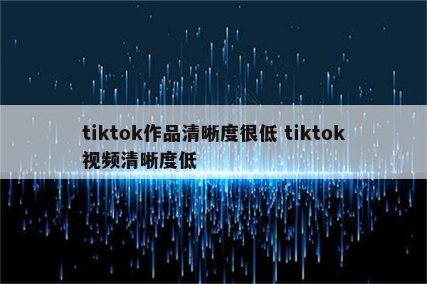 tiktok作品清晰度很低 tiktok视频清晰度低