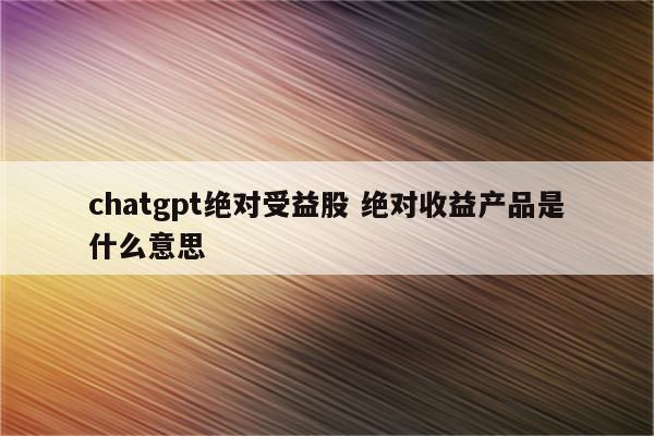 chatgpt绝对受益股 绝对收益产品是什么意思