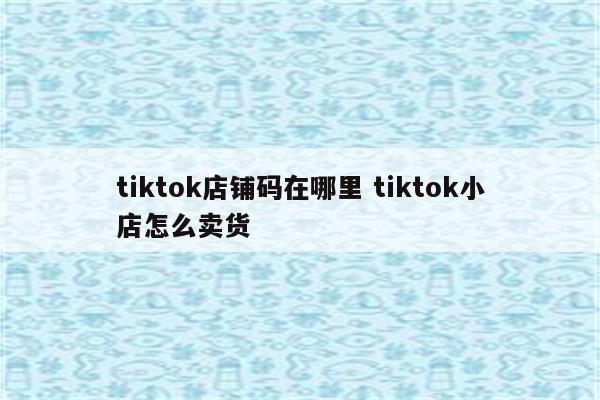 tiktok店铺码在哪里 tiktok小店怎么卖货
