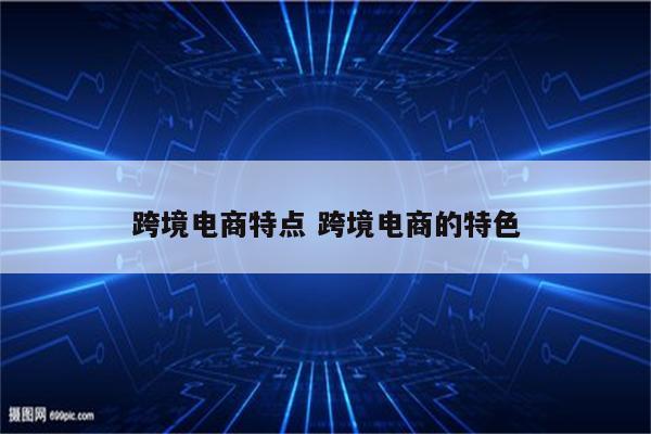 跨境电商特点 跨境电商的特色