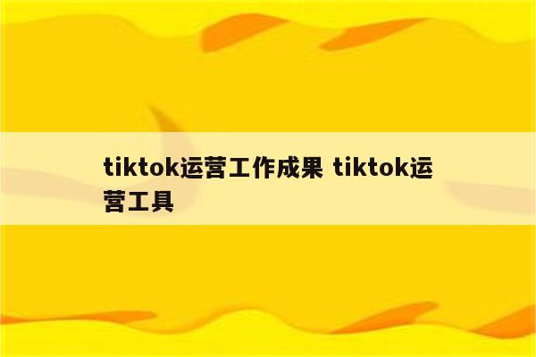 tiktok运营工作成果 tiktok运营工具