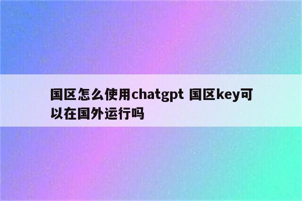 国区怎么使用chatgpt 国区key可以在国外运行吗
