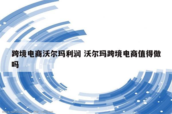 跨境电商沃尔玛利润 沃尔玛跨境电商值得做吗