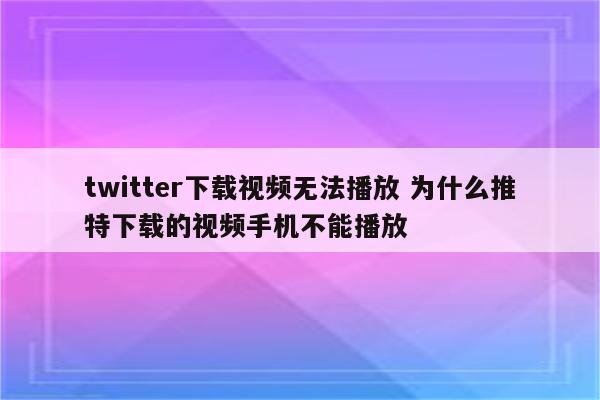 twitter下载视频无法播放 为什么推特下载的视频手机不能播放