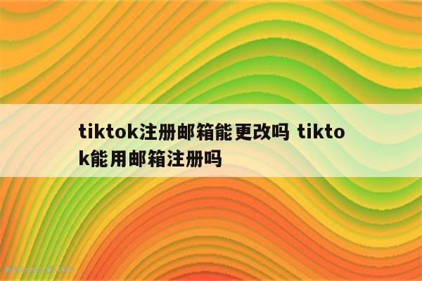 tiktok注册邮箱能更改吗 tiktok能用邮箱注册吗