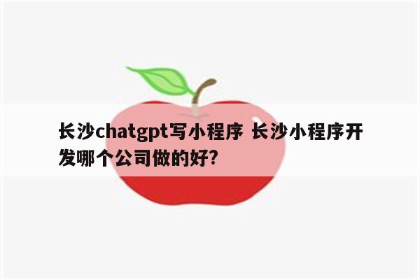 长沙chatgpt写小程序 长沙小程序开发哪个公司做的好?