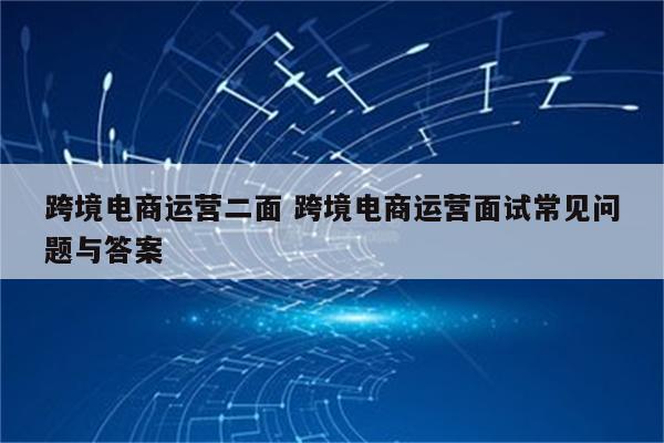 跨境电商运营二面 跨境电商运营面试常见问题与答案