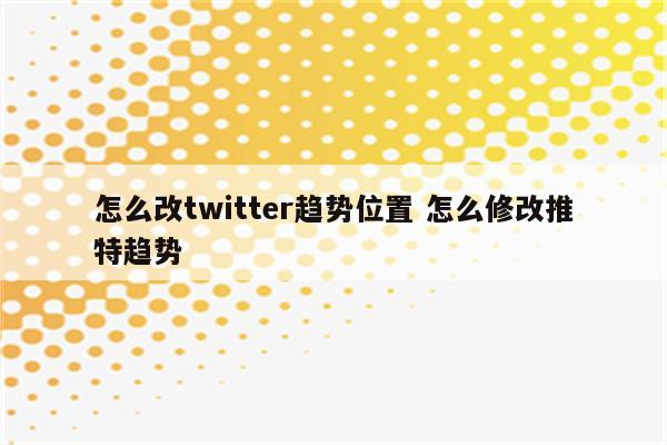 怎么改twitter趋势位置 怎么修改推特趋势