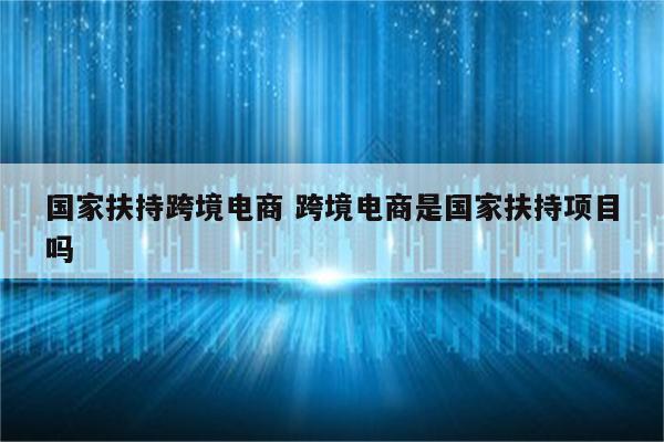 国家扶持跨境电商 跨境电商是国家扶持项目吗
