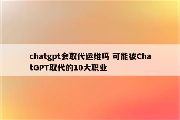 chatgpt会取代运维吗 可能被ChatGPT取代的10大职业