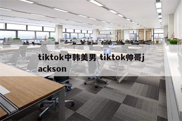 tiktok中韩美男 tiktok帅哥jackson