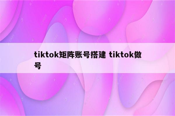 tiktok矩阵账号搭建 tiktok做号