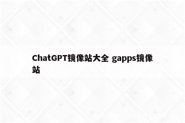 ChatGPT镜像站大全 gapps镜像站