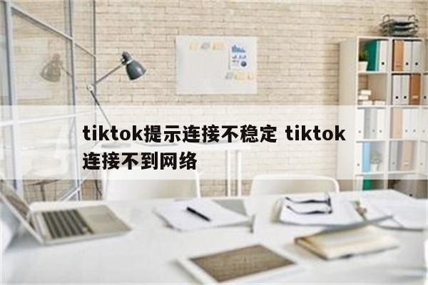 tiktok提示连接不稳定 tiktok连接不到网络
