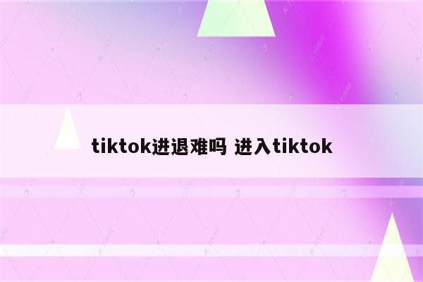 tiktok进退难吗 进入tiktok