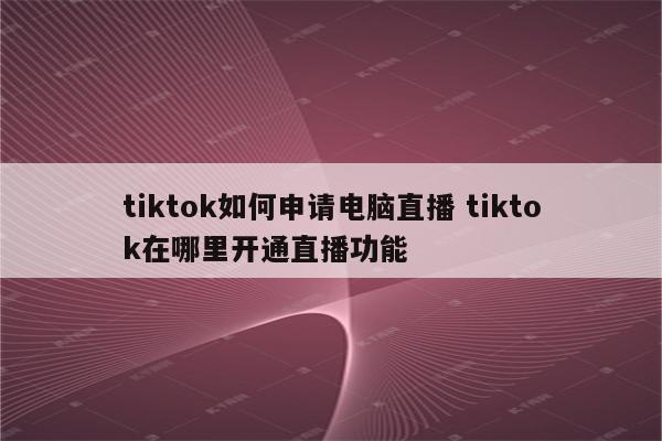 tiktok如何申请电脑直播 tiktok在哪里开通直播功能
