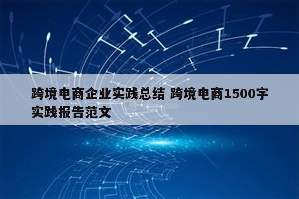 跨境电商企业实践总结 跨境电商1500字实践报告范文