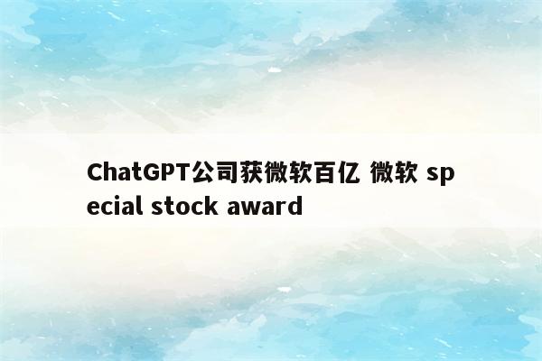 ChatGPT公司获微软百亿 微软 special stock award
