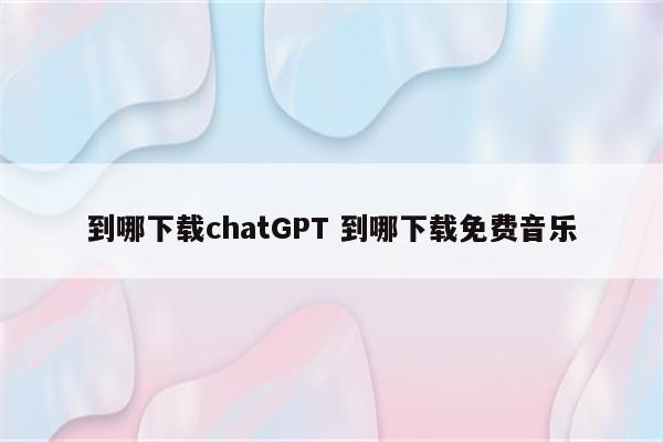 到哪下载chatGPT 到哪下载免费音乐