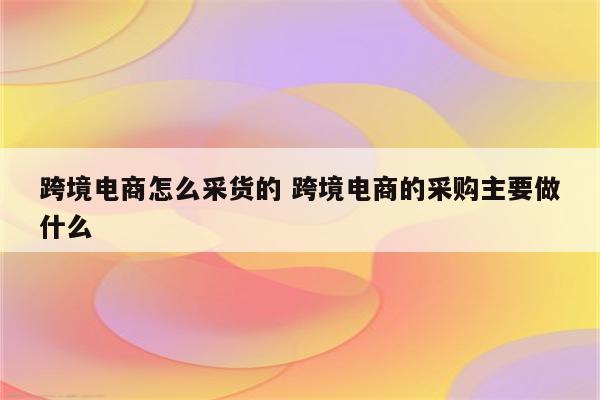 跨境电商怎么采货的 跨境电商的采购主要做什么