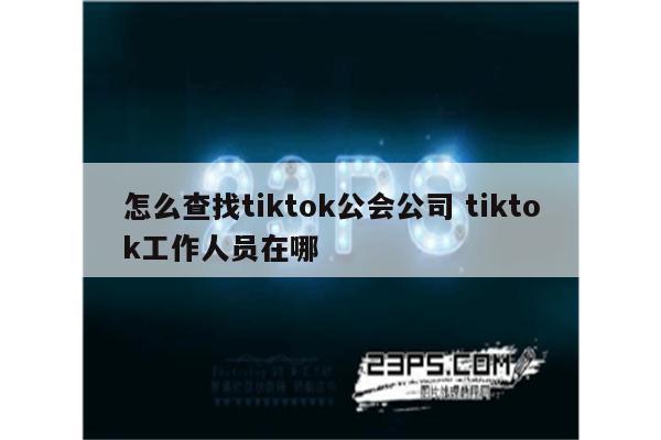 怎么查找tiktok公会公司 tiktok工作人员在哪