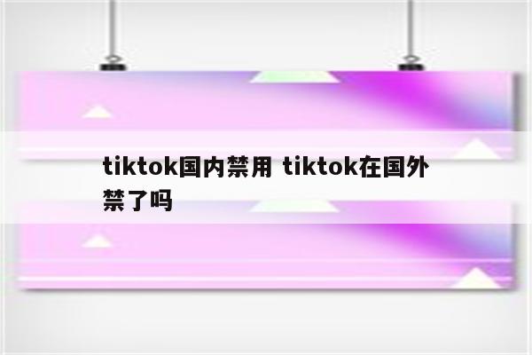 tiktok国内禁用 tiktok在国外禁了吗