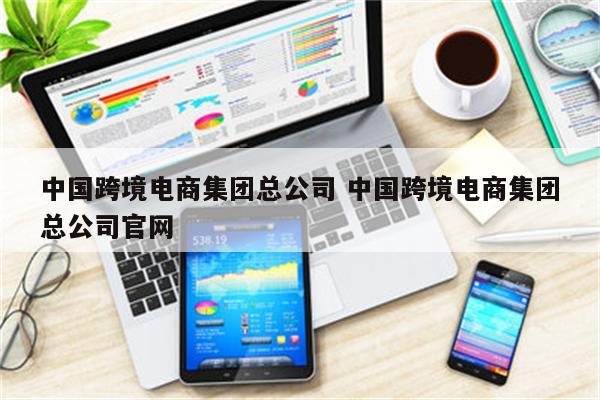 中国跨境电商集团总公司 中国跨境电商集团总公司官网