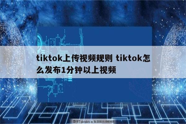 tiktok上传视频规则 tiktok怎么发布1分钟以上视频