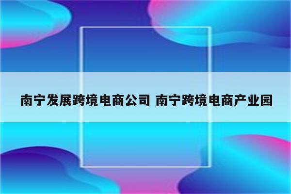 南宁发展跨境电商公司 南宁跨境电商产业园