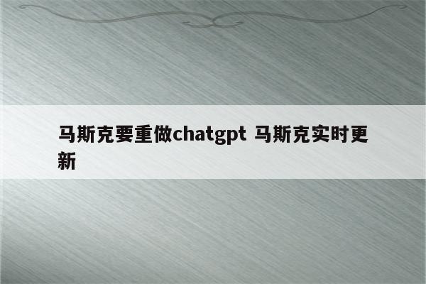 马斯克要重做chatgpt 马斯克实时更新
