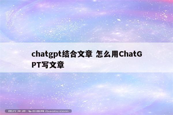 chatgpt结合文章 怎么用ChatGPT写文章