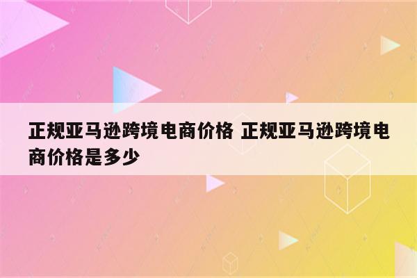 正规亚马逊跨境电商价格 正规亚马逊跨境电商价格是多少