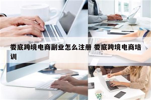 娄底跨境电商副业怎么注册 娄底跨境电商培训