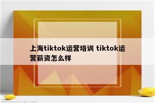 上海tiktok运营培训 tiktok运营薪资怎么样