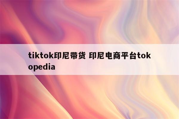tiktok印尼带货 印尼电商平台tokopedia