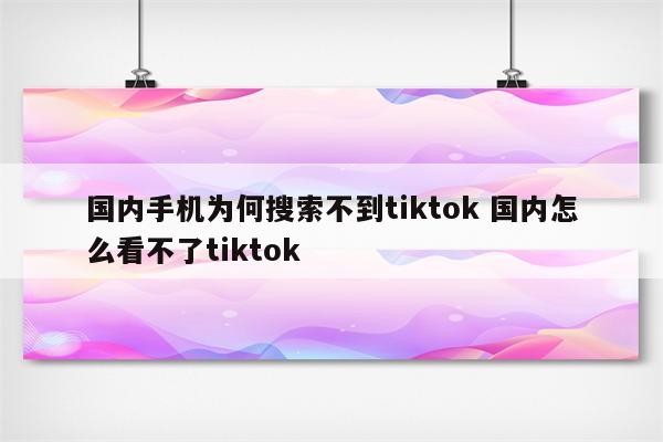 国内手机为何搜索不到tiktok 国内怎么看不了tiktok