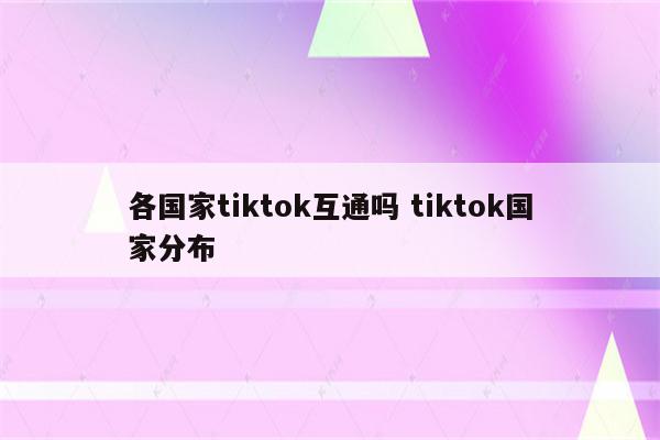 各国家tiktok互通吗 tiktok国家分布