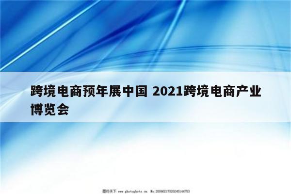 跨境电商预年展中国 2021跨境电商产业博览会