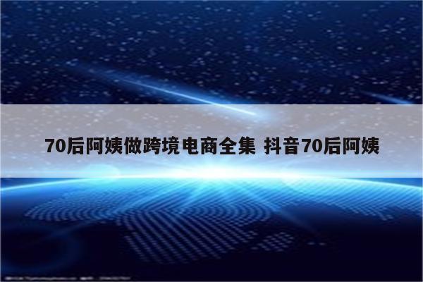 70后阿姨做跨境电商全集 抖音70后阿姨